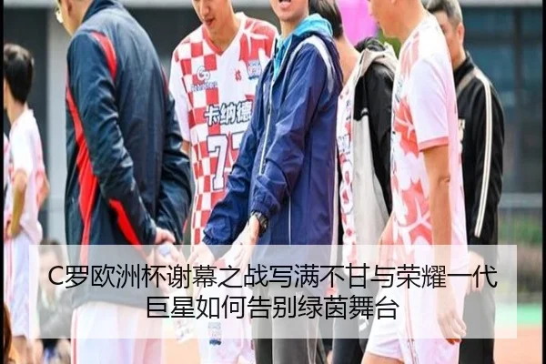 C罗欧洲杯谢幕之战写满不甘与荣耀一代巨星如何告别绿茵舞台
